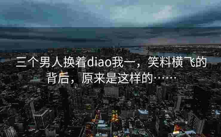 三个男人换着diao我一，笑料横飞的背后，原来是这样的……