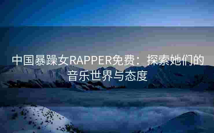 中国暴躁女RAPPER免费：探索她们的音乐世界与态度