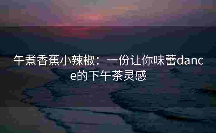 午煮香蕉小辣椒：一份让你味蕾dance的下午茶灵感