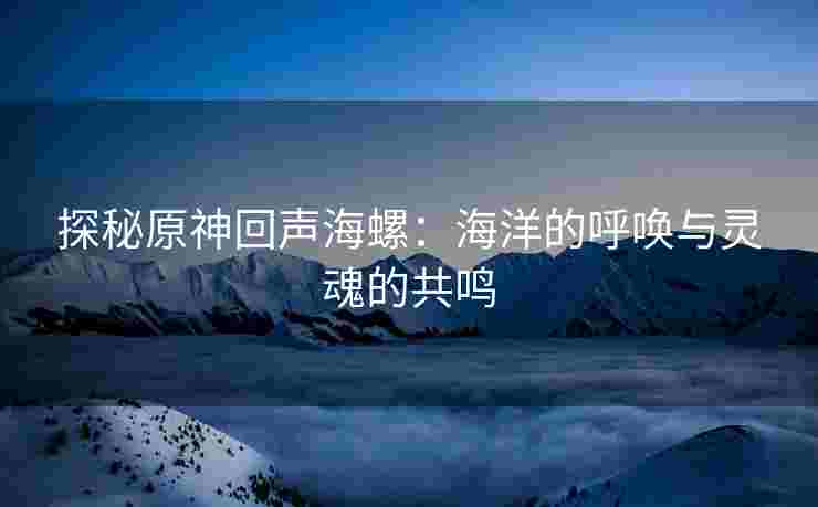 探秘原神回声海螺：海洋的呼唤与灵魂的共鸣