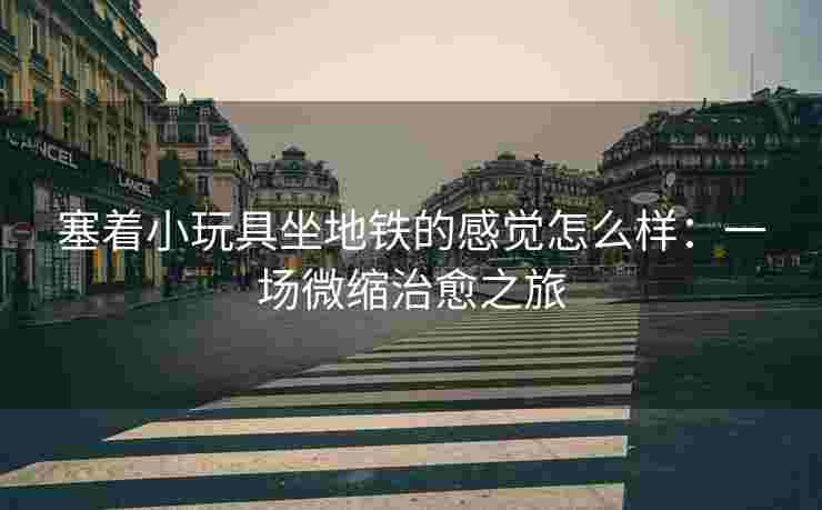 塞着小玩具坐地铁的感觉怎么样：一场微缩治愈之旅