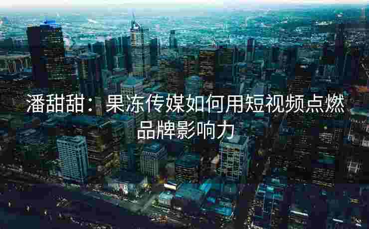 潘甜甜：果冻传媒如何用短视频点燃品牌影响力