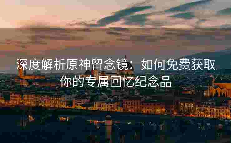 深度解析原神留念镜：如何免费获取你的专属回忆纪念品