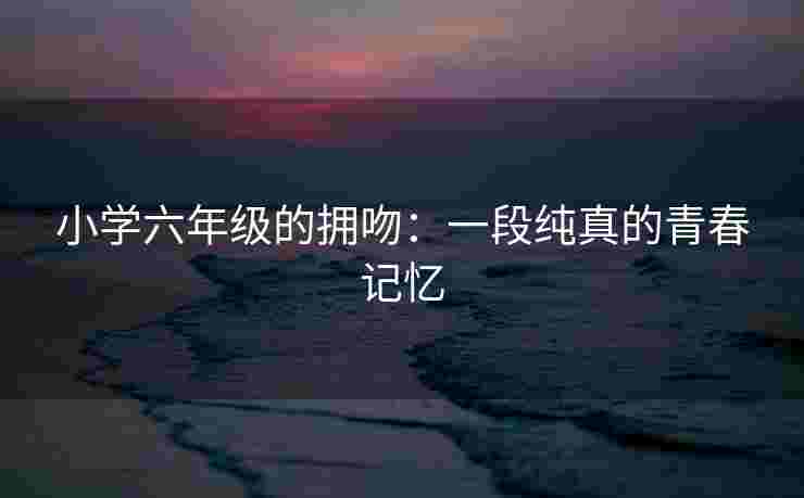 小学六年级的拥吻：一段纯真的青春记忆
