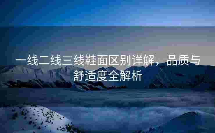 一线二线三线鞋面区别详解，品质与舒适度全解析