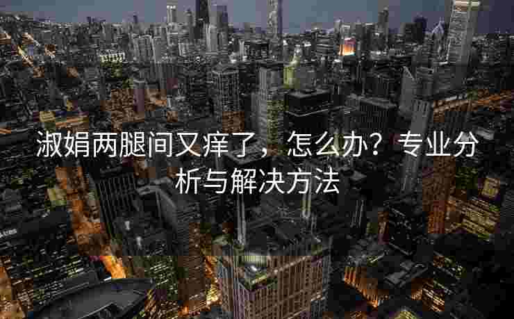 淑娟两腿间又痒了，怎么办？专业分析与解决方法
