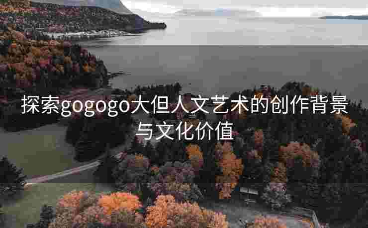 探索gogogo大但人文艺术的创作背景与文化价值