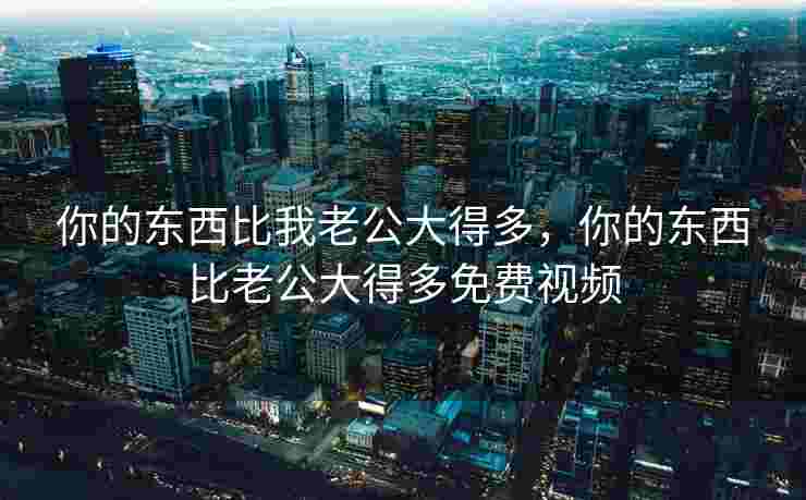 你的东西比我老公大得多，你的东西比老公大得多免费视频