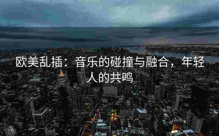欧美乱插：音乐的碰撞与融合，年轻人的共鸣