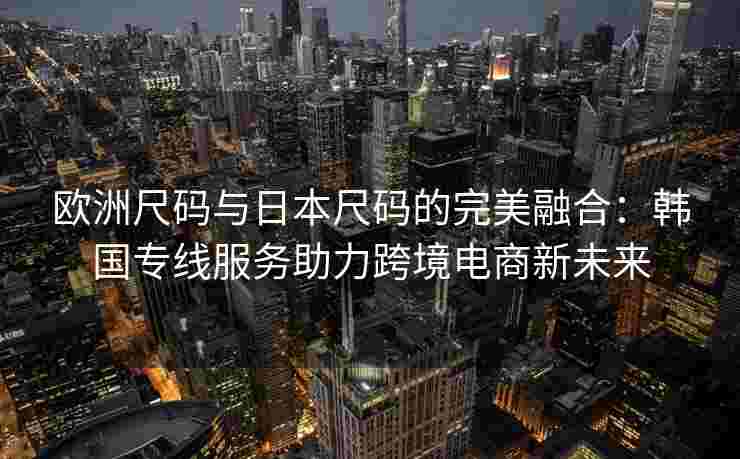 欧洲尺码与日本尺码的完美融合：韩国专线服务助力跨境电商新未来