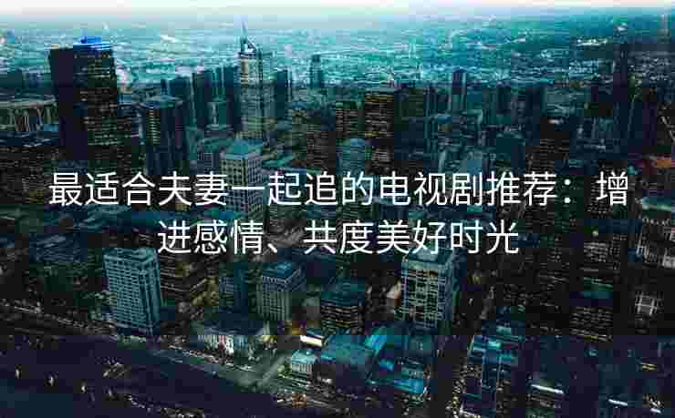 最适合夫妻一起追的电视剧推荐：增进感情、共度美好时光