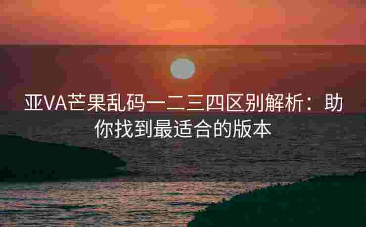 亚VA芒果乱码一二三四区别解析：助你找到最适合的版本