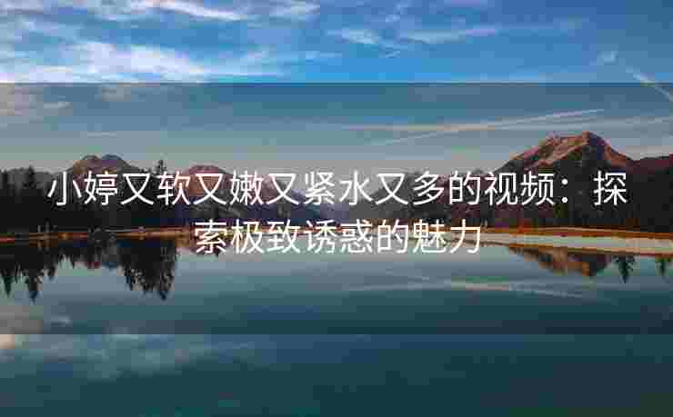 小婷又软又嫩又紧水又多的视频：探索极致诱惑的魅力